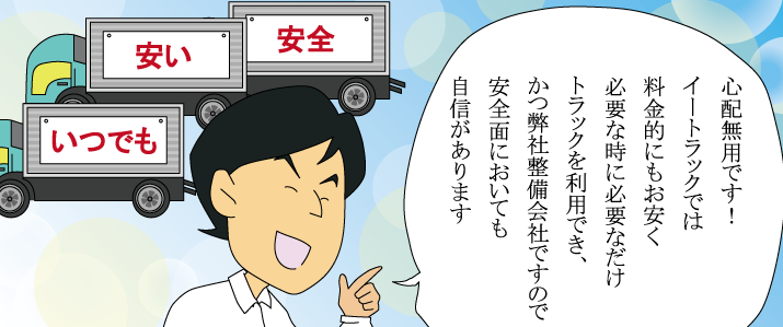 心配無用です！イートラックでは料金的にもお安く必要なときに必要なだけトラックを利用でき、かつ弊社整備会社ですので安全面においても自身があります。